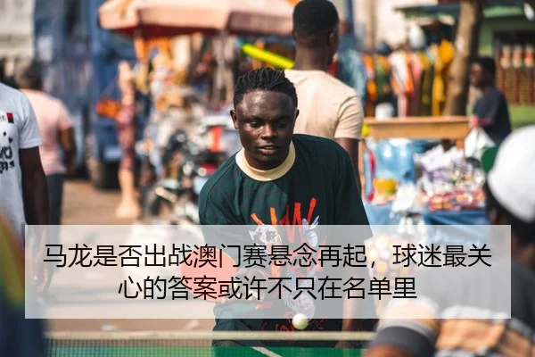 马龙是否出战澳门赛悬念再起，球迷最关心的答案或许不只在名单里